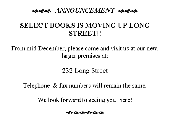 Text Box: ›››  ANNOUNCEMENT  ›››

SELECT BOOKS IS MOVING UP LONG STREET!!

From mid-December, please come and visit us at our new, larger premises at:

232 Long Street

Telephone  & fax numbers will remain the same.

We look forward to seeing you there!
››››››


